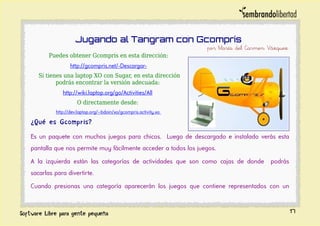 Jugando al Tangram con Gcompris
por María del Carmen Vázquez
Puedes obtener Gcompris en esta dirección:
http://gcompris.net/-Descargar-
Si tienes una laptop XO con Sugar, en esta dirección
podrás encontrar la versión adecuada:
http://wiki.laptop.org/go/Activities/All
O directamente desde:
http://dev.laptop.org/~bdoin/xo/gcompris.activity.xo
¿Qué es Gcompris?
Es un paquete con muchos juegos para chicos. Luego de descargado e instalado verás esta
pantalla que nos permite muy fácilmente acceder a todos los juegos.
A la izquierda están las categorías de actividades que son como cajas de donde podrás
sacarlas para divertirte.
Cuando presionas una categoría aparecerán los juegos que contiene representados con un
17
 