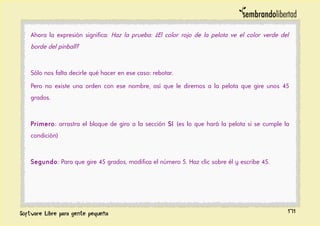 Ahora la expresión significa: Haz la prueba: ¿El color rojo de la pelota ve el color verde del
borde del pinball?
Sólo nos falta decirle qué hacer en ese caso: rebotar.
Pero no existe una orden con ese nombre, así que le diremos a la pelota que gire unos 45
grados.
Primero: arrastra el bloque de giro a la sección Sí (es lo que hará la pelota si se cumple la
condición)
Segundo: Para que gire 45 grados, modifica el número 5. Haz clic sobre él y escribe 45.
171
 