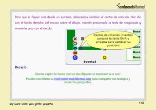 Para que el flipper rote desde un extremo, deberemos cambiar el centro de rotación. Haz clic
con el botón derecho del mouse sobre el dibujo, mantén presionada la tecla de mayúscula y
mueve la cruz con el círculo:
Desafío:
¿Serías capaz de hacer que los dos flippers se moviesen a la vez?
Puedes escribirme a iris@sembrandolibertad.org para compartir tus trabajos y
enviarme preguntas.
175
 