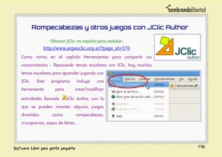 Rompecabezas y otros juegos con JClic Author
Obtener JClic en español para instalar:
http://www.argenclic.org.ar/?page_id=570
Como vimos en el capítulo Herramientas para compartir tus
conocimientos - Repasando temas escolares con JClic, hay muchos
temas escolares para aprender jugando con
JClic. Este programa incluye una
herramienta para crear/modificar
actividades llamada JClic Author, con la
que se pueden inventar algunos juegos
divertidos como rompecabezas,
crucigramas, sopas de letras...
176
 