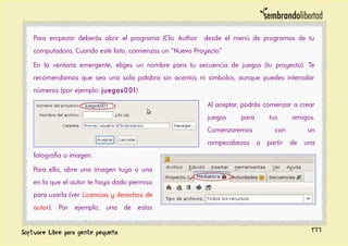 Para empezar deberás abrir el programa JClic Author desde el menú de programas de tu
computadora. Cuando esté listo, comienzas un “Nuevo Proyecto”
En la ventana emergente, eliges un nombre para tu secuencia de juegos (tu proyecto). Te
recomendamos que sea una sola palabra sin acentos ni símbolos, aunque puedes intercalar
números (por ejemplo: juegos001)
Al aceptar, podrás comenzar a crear
juegos para tus amigos.
Comenzaremos con un
rompecabezas a partir de una
fotografía o imagen.
Para ello, abre una imagen tuya o una
en la que el autor te haya dado permiso
para usarla (ver Licencias y derechos de
autor). Por ejemplo, una de estas
177
 