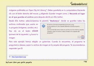 imágenes publicadas en Open Clip Art Library14
. Debes guardarla en tu computadora (haciendo
clic con el botón derecho del mouse, y eligiendo Guardar imagen como...). Recuerda el lugar
en el que guardas el archivo para después abrirlo en JClic Author.
Desde JClic Author, seleccionaremos la pestaña “Mediateca”, donde se guardan todos los
archivos multimedia que usarás en
tu proyecto (imágenes, sonidos, etc.).
Haz clic en el botón AÑADIR
(primero de la izquierda ) y busca tu
imagen.
Para este ejemplo hemos elegido un guitarrista. Cuando lo encuentres, el programa te
preguntará si deseas copiar tu archivo de imagen en la carpeta del proyecto. Te recomendamos
responder que SI.
14 http://openclipart.org/
178
 