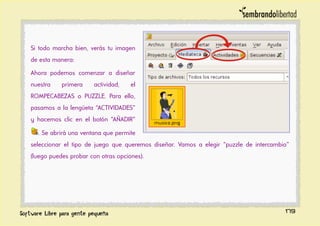 Si todo marcha bien, verás tu imagen
de esta manera:
Ahora podemos comenzar a diseñar
nuestra primera actividad, el
ROMPECABEZAS o PUZZLE. Para ello,
pasamos a la lengüeta “ACTIVIDADES”
y hacemos clic en el botón “AÑADIR”
. Se abrirá una ventana que permite
seleccionar el tipo de juego que queremos diseñar. Vamos a elegir “puzzle de intercambio”
(luego puedes probar con otras opciones).
179
 