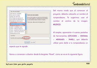 Del mismo modo que al comenzar el
proyecto, deberás colocarle un nombre al
rompecabezas. Te sugerimos usar el
nombre el archivo de la imagen:
MUSICO.
Al aceptar, aparecerán 4 nuevas pestañas
de herramientas (OPCIONES – VENTANA
– MENSAJES - PANEL), que deberás
utilizar para darle a tu rompecabezas un
aspecto que te agrade.
Vamos a comenzar a diseñar desde la lengûeta “Panel”, como se ve en la siguiente figura.
180
 