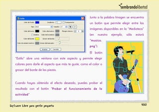 Junto a la palabra Imagen se encuentra
un botón que permite elegir entre las
imágenes disponibles en la “Mediateca”
(en nuestro ejemplo, sólo estará
“musico.
png”).
El botón
“Estilo” abre una ventana con este aspecto y permite elegir
colores para darle el aspecto que más te guste, como el color o
grosor del borde de las piezas.
Cuando hayas obtenido el efecto deseado, puedes probar el
resultado con el botón “Probar el funcionamiento de la
actividad”
182
 