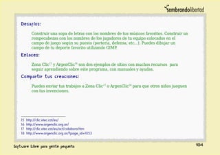 Desafíos:
Construir una sopa de letras con los nombres de tus músicos favoritos. Construir un
rompecabezas con los nombres de los jugadores de tu equipo colocados en el
campo de juego según su puesto (portería, defensa, etc...). Puedes dibujar un
campo de tu deporte favorito utilizando GIMP.
Enlaces:
Zona Clic15
y ArgenClic16
son dos ejemplos de sitios con muchos recursos para
seguir aprendiendo sobre este programa, con manuales y ayudas.
Compartir tus creaciones:
Puedes enviar tus trabajos a Zona Clic17
o ArgenClic18
para que otros niños jueguen
con tus invenciones.
15 http://clic.xtec.cat/es/
16 http://www.argenclic.org.ar/
17 http://clic.xtec.cat/es/act/colabora.htm
18 http://www.argenclic.org.ar/?page_id=1053
184
 