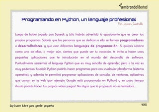 Programando en Python, un lenguaje profesional
Por Javier Castrillo
Luego de haber jugado con Squeak y Jclic habrás advertido lo apasionante que es crear tus
propios programas. Sabrás que las personas que se dedican a ello se llaman programadores
o desarrolladores y que usan diferentes lenguajes de programación. Si quieres sentirte
como uno de ellos, o mejor aún, sientes que puede ser tu vocación, te invito a hacer unas
pequeñas aplicaciones que te introducirán en el mundo del desarrollo de software.
Puntualmente usaremos el lenguaje Pyhton que es muy sencillo de aprender, pero a la vez es
muy poderoso. Usando Python podrás hacer programas para casi cualquier plataforma (sistema
operativo), y además te permitirá programar aplicaciones de consola, de ventanas, aplicativos
que corran en la web (por ejemplo Google está programado en Python) y en poco tiempo
¡hasta podrás hacer tus propios video juegos! No digas que la propuesta no es tentadora...
185
 