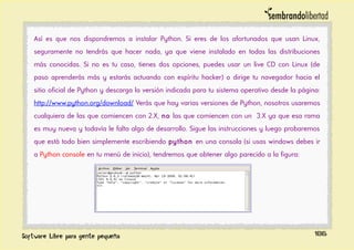 Así es que nos dispondremos a instalar Python. Si eres de los afortunados que usan Linux,
seguramente no tendrás que hacer nada, ya que viene instalado en todas las distribuciones
más conocidas. Si no es tu caso, tienes dos opciones, puedes usar un live CD con Linux (de
paso aprenderás más y estarás actuando con espíritu hacker) o dirige tu navegador hacia el
sitio oficial de Python y descarga la versión indicada para tu sistema operativo desde la página:
http://www.python.org/download/ Verás que hay varias versiones de Python, nosotros usaremos
cualquiera de las que comiencen con 2.X, no las que comiencen con un 3.X ya que esa rama
es muy nueva y todavía le falta algo de desarrollo. Sigue las instrucciones y luego probaremos
que está todo bien simplemente escribiendo python en una consola (si usas windows debes ir
a Python console en tu menú de inicio), tendremos que obtener algo parecido a la figura:
186
 