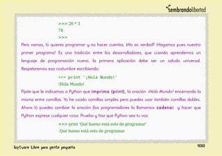 >>> 26 * 3
78
>>>
Pero vamos, tú quieres programar y no hacer cuentas, ¿No es verdad? ¡Hagamos pues nuestro
primer programa! Es una tradición entre los desarrolladores, que cuando aprendemos un
lenguaje de programación nuevo, la primera aplicación debe ser un saludo universal.
Respetaremos esa costumbre escribiendo:
>>> print '¡Hola Mundo!'
¡Hola Mundo!
Fíjate que le indicamos a Python que imprima (print), la oración ¡Hola Mundo! encerrando la
misma entre comillas. Yo he usado comillas simples pero puedes usar también comillas dobles.
Ahora tú puedes cambiar la oración (los programadores la llamamos cadena) y hacer que
Python exprese cualquier cosa. Prueba y haz que Python sea tu voz.
>>> print 'Qué bueno está esto de programar'
Qué bueno está esto de programar
188
 