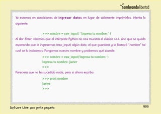 Ya estamos en condiciones de ingresar datos en lugar de solamente imprimirlos. Intenta lo
siguiente:
>>> nombre = raw_input( ' Ingresa tu nombre: ' )
Al dar Enter, veremos que el intérprete Python no nos muestra el clásico >>> sino que se queda
esperando que le ingresemos (raw_input) algún dato, el que guardará y lo llamará “nombre” tal
cual se lo indicamos: Pongamos nuestro nombre y probemos qué sucede:
>>> nombre = raw_input('Ingresa tu nombre: ')
Ingresa tu nombre: Javier
>>>
Pareciera que no ha sucedido nada, pero si ahora escribo:
>>> print nombre
Javier
>>>
189
 