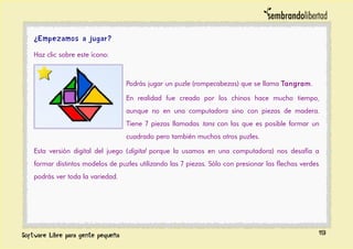 ¿Empezamos a jugar?
Haz clic sobre este ícono:
Podrás jugar un puzle (rompecabezas) que se llama Tangram.
En realidad fue creado por los chinos hace mucho tiempo,
aunque no en una computadora sino con piezas de madera.
Tiene 7 piezas llamadas tans con las que es posible formar un
cuadrado pero también muchos otros puzles.
Esta versión digital del juego (digital porque la usamos en una computadora) nos desafía a
formar distintos modelos de puzles utilizando las 7 piezas. Sólo con presionar las flechas verdes
podrás ver toda la variedad.
19
 