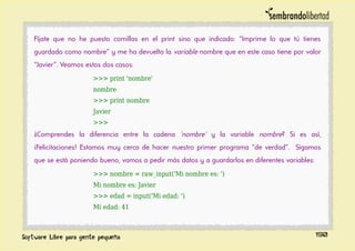 Fíjate que no he puesto comillas en el print sino que indicado: “Imprime lo que tú tienes
guardado como nombre” y me ha devuelto la variable nombre que en este caso tiene por valor
“Javier”. Veamos estos dos casos:
>>> print 'nombre'
nombre
>>> print nombre
Javier
>>>
¿Comprendes la diferencia entre la cadena 'nombre' y la variable nombre? Si es así,
¡Felicitaciones! Estamos muy cerca de hacer nuestro primer programa “de verdad”. Sigamos
que se está poniendo bueno, vamos a pedir más datos y a guardarlos en diferentes variables:
>>> nombre = raw_input('Mi nombre es: ')
Mi nombre es: Javier
>>> edad = input('Mi edad: ')
Mi edad: 41
190
 
