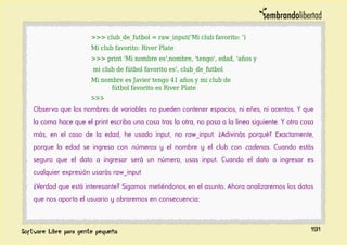 >>> club_de_futbol = raw_input('Mi club favorito: ')
Mi club favorito: River Plate
>>> print 'Mi nombre es',nombre, 'tengo', edad, 'años y
mi club de fútbol favorito es', club_de_futbol
Mi nombre es Javier tengo 41 años y mi club de
fútbol favorito es River Plate
>>>
Observa que los nombres de variables no pueden contener espacios, ni eñes, ni acentos. Y que
la coma hace que el print escriba una cosa tras la otra, no pasa a la línea siguiente. Y otra cosa
más, en el caso de la edad, he usado input, no raw_input. ¿Adivinás porqué? Exactamente,
porque la edad se ingresa con números y el nombre y el club con cadenas. Cuando estás
seguro que el dato a ingresar será un número, usas input. Cuando el dato a ingresar es
cualquier expresión usarás raw_input
¿Verdad que está interesante? Sigamos metiéndonos en el asunto. Ahora analizaremos los datos
que nos aporta el usuario y obraremos en consecuencia:
191
 