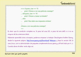 >>> if gusto_cine == 'S':
... print '¿Vienes a ver una película conmigo?'
... elif gusto_cine == 'N':
... print '¿Vienes a tomar un helado?'
... else:
... print 'Has dado una respuesta errónea'
...
¿Vienes a ver una película conmigo?
>>>
Es decir que la condición completa es: Si pasa tal cosa (if), si pasa tal otra (elif) o si no es
ninguna de las anteriores (else).
Habiendo aprendido estos conceptos, podemos empezar a trabajar. Descárgate el editor Geany,
desde la siguiente página: http://www.geany.org/Download/ Releases y baja la versión full. Si
usas Linux, con tu administrador de paquetes simplemente busca geany y él hará todo por tí ;-).
Cuando abras el editor verás algo así.
193
 
