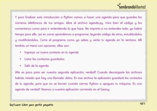Y para finalizar esta introducción a Python vamos a hacer una agenda para que guardes los
números telefónicos de tus amigos. Abre el archivo agenda.py, mira bien el código y los
comentarios como para ir entendiendo lo que hace. No importa si no entiendes todo, ya habrá
tiempo para ello, así es como aprendemos a programar, leyendo código de otros, estudiándolos
y modificándolos. Corre el programa como ya sabes y verás tu agenda en la ventana. Allí
tendrás un menú con opciones, ellas son:
• Ingresar un nuevo contacto en tu agenda
• Listar los contactos guardados
• Salir de la agenda
¿No es poco para ser nuestra segunda aplicación, verdad? Cuando descargaste los archivos
habrás notado que hay uno llamado datos. En ese archivo la aplicación guardará los contactos
de tu agenda, para que no se borren cuando cierres Python o apagues tu máquina. Es una
agenda de verdad! Veamos a nuestra aplicación corriendo en el Geany:
197
 