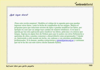 ¿Qué sigue ahora?
¡Pues esto recién empieza!. Modifica el código de tu agenda para que puedas
ingresar otros datos, como la fecha de cumpleaños de tus amigos. Mejora el
programa para que solucione errores de tipeo o puedas modificar los datos, por
ejemplo en caso que un amigo tuyo cambia de número telefónico. O en base a
agenda.py has otra aplicación para clasificar tus libros, películas o la música que
tengas. Ingresa en algún foro de Python para que te juntes con otros Pythoneros y
aprendas de ellos y puedas comenzar a desarrollarte como programador. Y desde
ya, bienvenido a este mundo sin techo, sin cadenas y con enormes posibilidades
profesionales. Si lo deseas, puedes contactarme a javier@javier.org.ar y cuéntame
qué tal te ha ido con este nuevo chiche llamado Python.
199
 
