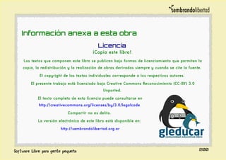 Información anexa a esta obra
Licencia
¡Copia este libro!
Los textos que componen este libro se publican bajo formas de licenciamiento que permiten la
copia, la redistribución y la realización de obras derivadas siempre y cuando se cite la fuente.
El copyright de los textos individuales corresponde a los respectivos autores.
El presente trabajo está licenciado bajo Creative Commons Reconocimiento (CC-BY) 3.0
Unported.
El texto completo de esta licencia puede consultarse en
http://creativecommons.org/licenses/by/3.0/legalcode
Compartir no es delito.
La versión electrónica de este libro está disponible en:
http://sembrandolibertad.org.ar
200
 