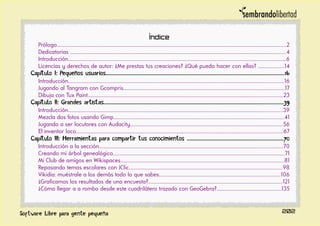 Índice
Prólogo..................................................................................................................................................................................2
Dedicatorias .......................................................................................................................................................................4
Introducción.........................................................................................................................................................................6
Licencias y derechos de autor: ¿Me prestas tus creaciones? ¿Qué puedo hacer con ellas? ....................14
Capítulo I: Pequeños usuarios..........................................................................................................................................16
Introducción.......................................................................................................................................................................16
Jugando al Tangram con Gcompris.............................................................................................................................17
Dibuja con Tux Paint.......................................................................................................................................................23
Capítulo II: Grandes artistas...........................................................................................................................................39
Introducción......................................................................................................................................................................39
Mezcla dos fotos usando Gimp....................................................................................................................................41
Jugando a ser locutores con Audacity......................................................................................................................56
El inventor loco................................................................................................................................................................67
Capítulo III: Herramientas para compartir tus conocimientos ..........................................................................70
Introducción a la sección..............................................................................................................................................70
Creando mi árbol genealógico.....................................................................................................................................71
Mi Club de amigos en Wikispaces...............................................................................................................................81
Repasando temas escolares con JClic.......................................................................................................................98
Vikidia: muéstrale a los demás todo lo que sabes..............................................................................................106
¿Graficamos los resultados de una encuesta?........................................................................................................121
¿Cómo llegar a a rombo desde este cuadrilátero trazado con GeoGebra?..................................................135
202
 