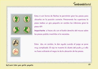 Estos 4 con forma de flechas te permitirán girar las piezas para
ubicarlas en la posición correcta. Presionando las superiores la
pieza realiza un giro pequeño en cambio las inferiores giran la
pieza 45º.
Importante: si haces clic con el botón derecho del mouse sobre
las piezas podrás invertirlas si lo necesitas.
Estos dos, en cambio, te dan ayuda cuando el juego se pone
muy complicado. El rojo te muestra la silueta del puzle y si ello
no fuera suficiente el negro te da la ubicación de las piezas.
21
 
