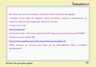 Pero claro, esas son como trampitas…Te desafío a formar el tangram sin ayuda.
Y también recorre todas las categorías donde encontrarás muchísimo entretenimiento, no
importa tu edad pues hay juegos para niños de 2 a 12 años.
Si visitas el sitio web
http://gcompris.net/
encontrarás mucha información acerca de los 100 juegos que contiene el paquete GCOMPRIS.
También en el sitio SUGAR LABS
http://activities.sugarlabs.org/es-ES/sugar/search?q=gcompris&cat=all
Podrás descargar las versiones para Sugar que los desarrolladores crean y actualizan
periódicamente.
22
 