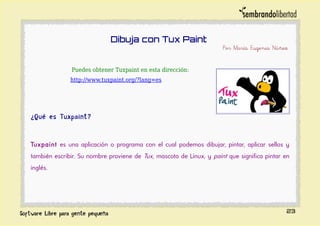 Dibuja con Tux Paint
Por María Eugenia Núñez
Puedes obtener Tuxpaint en esta dirección:
http://www.tuxpaint.org/?lang=es
¿Qué es Tuxpaint?
Tuxpaint es una aplicación o programa con el cual podemos dibujar, pintar, aplicar sellos y
también escribir. Su nombre proviene de Tux, mascota de Linux, y paint que significa pintar en
inglés.
23
 