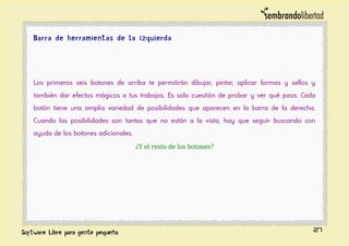 Barra de herramientas de la izquierda
Los primeros seis botones de arriba te permitirán dibujar, pintar, aplicar formas y sellos y
también dar efectos mágicos a tus trabajos. Es solo cuestión de probar y ver qué pasa. Cada
botón tiene una amplia variedad de posibilidades que aparecen en la barra de la derecha.
Cuando las posibilidades son tantas que no están a la vista, hay que seguir buscando con
ayuda de los botones adicionales.
¿Y el resto de los botones?
27
 