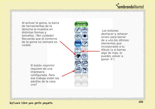 28
Al activar la goma, la barra
de herramientas de la
derecha la muestra en
distintas formas y
tamaños. ¡Ten cuidado!
Recuerda que el contorno
de la goma no siempre es
visible.
El botón imprimir
requiere de una
impresora
configurada. Para
ese trabajo están los
adultos de la casa
¿no?
Los botones
deshacer y rehacer
sirven para borrar
de a uno los últimos
elementos que
incorporaste a tu
dibujo (y si borras
algo de más, lo
puedes volver a
poner :P )
 
