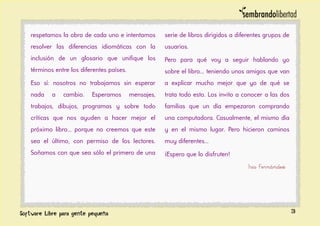respetamos la obra de cada uno e intentamos
resolver las diferencias idiomáticas con la
inclusión de un glosario que unifique los
términos entre los diferentes países.
Eso sí: nosotros no trabajamos sin esperar
nada a cambio. Esperamos mensajes,
trabajos, dibujos, programas y sobre todo
críticas que nos ayuden a hacer mejor el
próximo libro... porque no creemos que este
sea el último, con permiso de los lectores.
Soñamos con que sea sólo el primero de una
serie de libros dirigidos a diferentes grupos de
usuarios.
Pero para qué voy a seguir hablando yo
sobre el libro... teniendo unos amigos que van
a explicar mucho mejor que yo de qué se
trata todo esto. Los invito a conocer a las dos
familias que un día empezaron comprando
una computadora. Casualmente, el mismo día
y en el mismo lugar. Pero hicieron caminos
muy diferentes...
¡Espero que lo disfruten!
Iris Fernández
3
 