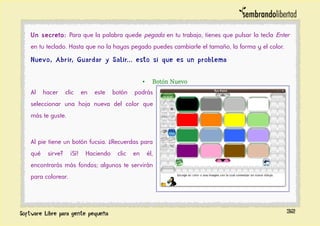 Un secreto: Para que la palabra quede pegada en tu trabajo, tienes que pulsar la tecla Enter
en tu teclado. Hasta que no la hayas pegado puedes cambiarle el tamaño, la forma y el color.
Nuevo, Abrir, Guardar y Salir... esto si que es un problema
• Botón Nuevo
Al hacer clic en este botón podrás
seleccionar una hoja nueva del color que
más te guste.
Al pie tiene un botón fucsia. ¿Recuerdas para
qué sirve? ¡Sí! Haciendo clic en él,
encontrarás más fondos; algunos te servirán
para colorear.
32
 