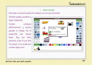 • Botón Guardar
Este botón sirve para guardar los trabajos una vez que terminaste.
También puedes guardarlo y
seguir trabajando.
Cuando concluyas
definitivamente, y quieras
guardar tu trabajo, Tux te
preguntará qué deseas
hacer. Hay que tener
paciencia y leer lo que dice
Tux porque si no, puede que
cometas algún error.
33
 