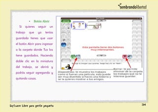 • Botón Abrir
Si quieres seguir un
trabajo que ya tenías
guardado tienes que usar
el botón Abrir para ingresar
a la carpeta donde Tux los
tiene guardados. Haciendo
doble clic en la miniatura
del trabajo, se abrirá y
podrás seguir agregando y
quitando cosas.
34
 