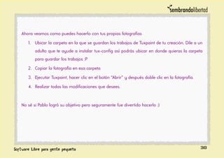 Ahora veamos como puedes hacerlo con tus propias fotografías
1. Ubicar la carpeta en la que se guardan los trabajos de Tuxpaint de tu creación. Dile a un
adulto que te ayude a instalar tux-config así podrás ubicar en donde quieras la carpeta
para guardar los trabajos :P
2. Copiar la fotografía en esa carpeta
3. Ejecutar Tuxpaint, hacer clic en el botón “Abrir” y después doble clic en la fotografía.
4. Realizar todas las modificaciones que desees.
No sé si Pablo logró su objetivo pero seguramente fue divertido hacerlo :)
38
 