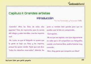 Capítulo II: Grandes artistas
Introducción
Por Iris Fernández y Fernando Pelillo
-¡Leandro! ¡Mira las fotos de estas olas
gigantes! Trato de imprimirlas para la revista
del colegio y salen horribles, ¿me las imprimís
vos?
-No, Lucas, es que el fotógrafo no quiere que
la gente se baje sus fotos y las imprima,
porque las quiere vender. Fijate que acá dice:
"todos los derechos reservados". Además, les
pone su nombre bien grande para que no
puedas usar la foto sin comprársela...
-Qué egoísta...
-No es que sea egoísta, sino que seguramente
no sabe que si él compartiera sus fotografías
usando una licencia libre, podría hacerse muy
conocido...
-Pero, ¿hay gente que comparta sus fotos?
39
 