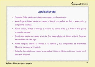 Dedicatorias
• Fernando Pelillo, dedica su trabajo a su esposa, por la paciencia...
• María Eugenia Núñez, dedica su trabajo a Vampii, por preferir ser feliz a tener razón y
compartirlo conmigo.
• Marisa Conde, dedica su trabajo a Joaquín, su primer nieto, y a toda su flia que la
acompaña siempre.
• Daniel Ajoy, dedica su trabajo a Loïc Le Coq, desarrollador de XLogo y David Costanzo
desarrollador de FMSLogo.
• Mirela Vázquez, dedica su trabajo a su familia y sus compañeras de Informática
Educativa (cercanas y virtuales) .
• Alejandro Joos, dedica su trabajo a sus padres Cristian y Mónica. A Iris, por confiar en él
para este proyecto.
4
 