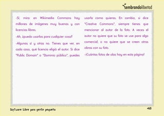 -Sí, mira: en Wikimedia Commons hay
millones de imágenes muy buenas y con
licencias libres.
-Ah, ¿puedo usarlas para cualquier cosa?
-Algunas sí y otras no. Tienes que ver, en
cada caso, qué licencia eligió el autor. Si dice
"Public Domain" o "Dominio público", puedes
usarla como quieras. En cambio, si dice
"Creative Commons", siempre tienes que
mencionar al autor de la foto. A veces el
autor no quiere que su foto se use para algo
comercial, o no quiere que se creen otras
obras con su foto.
-¡Cuántas fotos de olas hay en esta página!
40
 