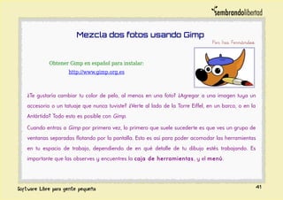 Mezcla dos fotos usando Gimp
Por Iris Fernández
Obtener Gimp en español para instalar:
http://www.gimp.org.es
¿Te gustaría cambiar tu color de pelo, al menos en una foto? ¿Agregar a una imagen tuya un
accesorio o un tatuaje que nunca tuviste? ¿Verte al lado de la Torre Eiffel, en un barco, o en la
Antártida? Todo esto es posible con Gimp.
Cuando entras a Gimp por primera vez, lo primero que suele sucederte es que ves un grupo de
ventanas separadas flotando por la pantalla. Esto es así para poder acomodar las herramientas
en tu espacio de trabajo, dependiendo de en qué detalle de tu dibujo estés trabajando. Es
importante que las observes y encuentres la caja de herramientas, y el menú.
41
 