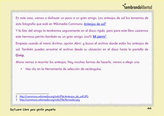En este caso, vamos a disfrazar un poco a un gran amigo. Los anteojos de sol los tomamos de
esta fotografía que está en Wikimedia Commons: Anteojos de sol2
Y la foto del amigo la tendremos seguramente en el disco rígido, pero para este libro usaremos
este hermoso perrito (también es un gran amigo, ¿no?): Mi perro3
.
Empieza usando el menú Archivo, opción Abrir, y busca el archivo donde están los anteojos de
sol. También puedes arrastrar el archivo desde su ubicación en el disco hasta la pantalla de
Gimp.
Ahora vamos a recortar los anteojos. Hay muchas formas de hacerlo, vamos a elegir una.
• Haz clic en la Herramienta de selección de rectángulos.
2 http://commons.wikimedia.org/wiki/File:Anteojos_de_sol1.JPG
3 http://commons.wikimedia.org/wiki/File:Perroaibo.jpg
44
 