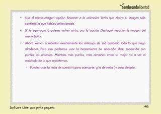 • Usa el menú Imagen, opción Recortar a la selección. Verás que ahora tu imagen sólo
contiene lo que habías seleccionado.
• Si te equivocas y quieres volver atrás, usa la opción Deshacer recortar la imagen del
menú Editar.
• Ahora vamos a recortar exactamente los anteojos de sol, quitando todo lo que haya
alrededor. Para eso podemos usar la herramienta de selección libre, rodeando con
puntos los anteojos. Mientras más puntos, más cercanos entre sí, mejor va a ser el
resultado de lo que recortemos.
◦ Puedes usar la tecla de suma (+) para acercarte, y la de resta (-) para alejarte.
46
 