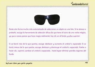 Existe otra forma mucho más automatizada de seleccionar un objeto en una foto. Si te atreves a
probarlo, escoge la herramienta de selección difusa (la que tiene el ícono de una varita mágica,
ya que a veces parece que hace magia realmente), haz clic en el fondo y pulsa suprimir.
Si se borró más de lo que querías, escoge deshacer y aumenta el umbral o espaciado. Si se
borró menos de lo que querías, escoge deshacer y disminuye el umbral o espaciado. Vuelve a
hacer clic, suprimir, cambiar el umbral o espaciado... hasta lograr eliminar grandes regiones del
fondo.
48
 