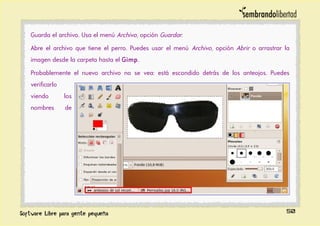Guarda el archivo. Usa el menú Archivo, opción Guardar.
Abre el archivo que tiene el perro. Puedes usar el menú Archivo, opción Abrir o arrastrar la
imagen desde la carpeta hasta el Gimp.
Probablemente el nuevo archivo no se vea: está escondido detrás de los anteojos. Puedes
verificarlo
viendo los
nombres de
50
 