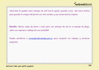 ¡¡Qué bien le quedan estos anteojos de sol!! Usa la opción guardar como... del menú Archivo
para guardar la imagen del perrito con otro nombre, y así conservarás la original.
Desafío: ¿Serías capaz de poner a este perro con anteojos de sol en un paisaje de playa,
sobre una reposera o debajo de una sombrilla?
Puedes escribirme a correo@irisfernandez.com.ar para compartir tus trabajos y enviarme
preguntas.
55
 