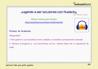 Jugando a ser locutores con Audacity
por Marisa Conde
Obtener Audacity para instalar:
http://audacity.sourceforge.net/download/
Proceso de Grabación
¿Preparados?
1- Para grabar la voz necesitamos tener instalado un micrófono correctamente conectado
2- Abrimos el programa y nos encontramos con los botones típicos de un reproductor de
audio
56
 
