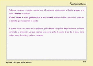 Podemos comenzar a grabar nuestra voz. Al comenzar presionamos el botón grabar y el
botón Detener al finalizar.
¿Cómo sabes si está grabándose lo que dices? Mientras hablas, verás unas ondas en
la pantalla que representan el sonido.
Si quieres hacer una pausa en la grabación, pulsa Pausa. No pulses Stop hasta que no hayas
terminado tu grabación, ya que crearías una nueva pista de audio. Si se da el caso, cierra
ambas pistas de audio y vuelve a comenzar.
59
 