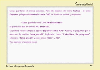 Luego guardamos el archivo generado. Para ello elegimos del menú Archivo la orden
Exportar y elegimos exportarlo como OGG. Le damos un nombre y aceptamos
Quedo guardado como OGG, Felicitaciones!!!!
Si quieres que esté en formato MP3 entonces...
La primera vez que utilices la opción "Exportar como MP3", Audacity te preguntará por la
ubicación del archivo "lame_enc.dll". Explorarás hasta "C:Archivos de programa”,
selecciona "lame_enc.dll" y haces clic en "Abrir" y "Ok".
Va a aparecer el siguiente menú:
61
 