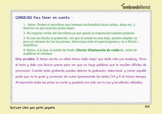 CONSEJOS Para tener en cuenta -
1- Antes: Probar el micrófono que tenemos inclinándolo hacia arriba, abajo etc. y
detectar en que posición graba mejor.
2- No respirar arriba del micrófono ya que queda la respiración también grabada
3- Si una vez hecha la grabación, ves que el sonido es muy bajo, puedes ampliar un
poco el volumen de tus locuciones. Selecciona todo el espectrograma y ve a Efecto /
Amplificar.
4- Retira, si lo hay, el sonido de fondo, Efecto/ Eliminación de ruido de antes de
modificar el volumen.
Una prueba: Si tienes escrito un relato breve nada mejor que darle vida con Audacity. Toma
el texto y dale una lectura previa para ver que no haya palabras que te resulten difíciles de
pronunciar. Cuando estás grabando puedes detener la grabación, seleccionar y cortar aquella
parte que no te guste y comenzar de nuevo (presionando las teclas Ctrl y X al mismo tiempo).
Al exportarlo todas las pistas se unirán y quedará una sola con tu voz y los efectos utilizados.
63
 