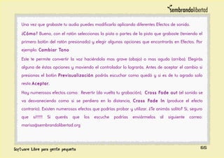 Una vez que grabaste tu audio puedes modificarlo aplicando diferentes Efectos de sonido.
¿Cómo? Bueno, con el ratón seleccionas la pista o partes de la pista que grabaste (teniendo el
primero botón del ratón presionado) y elegir algunas opciones que encontrarás en Efectos. Por
ejemplo: Cambiar Tono
Este te permite convertir la voz haciéndola mas grave (abajo) o mas aguda (arriba). Elegirás
alguna de éstas opciones y moviendo el controlador lo lograrás. Antes de aceptar el cambio si
presionas el botón Previsualización podrás escuchar como quedó y si es de tu agrado solo
resta Aceptar.
Hay numerosos efectos como: Revertir (da vuelta tu grabación), Cross Fade out (el sonido se
va desvaneciendo como si se perdiera en la distancia, Cross Fade In (produce el efecto
contrario). Existen numerosos efectos que podrías probar y utilizar. ¿Te animás solito? Si, seguro
que si!!!!! Si querés que los escuche podrías enviármelos al siguiente correo:
marisa@sembrandolibertad.org
65
 