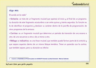 Algo más
El sonido en la radio4
• Sintonía: se trata de un fragmento musical que aparece al inicio y al final de un programa.
La duración de este fragmento acostumbra a ser entre quince y treinta segundos. Su función es
la de identificar el programa y destacar su carácter dentro de la parrilla de programación, de
otros programas de la emisora.
• Cortina: es un fragmento musical que determina un período de transición de una escena a
otra, de una secuencia a otra o de un tema a otro.
• Ráfaga o indicativo: es una frase musical, que también puede formar parte de la sintonía y
que separa aspectos dentro de un mismo bloque temático. Tiene un parecido con la cortina,
que también separa, pero su duración es inferior.
4 Adaptado de RadioWeb 2.0 Primeros pasos con AUDACITY Autores Lourdes Domenech - Marcos Cadenato
66
 
