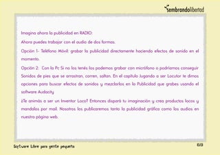 Imagina ahora la publicidad en RADIO:
Ahora puedes trabajar con el audio de dos formas.
Opción 1- Teléfono Móvil: grabar la publicidad directamente haciendo efectos de sonido en el
momento.
Opción 2: Con la Pc Si no los tenés los podemos grabar con micrófono o podríamos conseguir
Sonidos de pies que se arrastran, corren, saltan. En el capítulo Jugando a ser Locutor te dimos
opciones para buscar efectos de sonidos y mezclarlos en la Publicidad que grabes usando el
software Audacity
¿Te animás a ser un Inventor Loco? Entonces dispará tu imaginación y crea productos locos y
mandalos por mail. Nosotros los publicaremos tanto la publicidad gráfica como los audios en
nuestra página web.
69
 