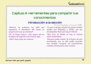 Capítulo III: Herramientas para compartir tus
conocimientos
Introducción a la sección
Por Iris Fernández y Fernando Pelillo
-¡Patricia! ¡La profesora nos pidió que
repasemos el planisferio! ¿No tienes un
jueguito para que yo practique?
-No, no tengo ninguno... pero seguro que en
la página de Argenclic encontramos algo...
-¡Mira! ¡tiene todas las materias!
-Sí, pero si quieres estudiar los países también
puedes usar Wikipedia, o Vikidia, que son
enciclopedias libres que hay en Internet.
-Pero mirá, en Vikidia no hay un artículo
sobre el planisferio...
-Entonces podés crearlo. Es lo bueno de esta
enciclopedia, que no sólo podés consultar
sino también compartir tus conocimientos
creando artículos para otros usuarios.
70
 