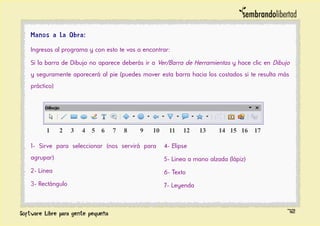 Manos a la Obra:
Ingresas al programa y con esto te vas a encontrar:
Si la barra de Dibujo no aparece deberás ir a Ver/Barra de Herramientas y hace clic en Dibujo
y seguramente aparecerá al pie (puedes mover esta barra hacia los costados si te resulta más
práctico)
1- Sirve para seleccionar (nos servirá para
agrupar)
2- Linea
3- Rectángulo
4- Elipse
5- Linea a mano alzada (lápiz)
6- Texto
7- Leyenda
72
1 2 3 4 5 6 7 8 9 10 11 12 13 14 15 16 17
 